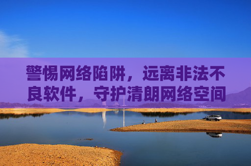 警惕网络陷阱，远离非法不良软件，守护清朗网络空间，警惕陷阱远离非法软件 守护清朗网络空间