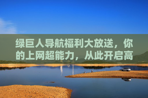 绿巨人导航福利大放送，你的上网超能力，从此开启高效生活！绿巨人导航福利大放送，解锁上网超能力，高效生活从此开启！