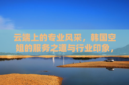 云端上的专业风采,韩国空姐的服务之道与行业印象,云端专业风采,韩国空姐的服务之道与行业印象 云端上的专业风采,韩国空姐的服务之道与行业印象,云端专业风采,韩国空姐的服务之道与行业印象