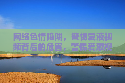 网络色情陷阱，警惕爱液视频背后的危害，警惕爱液视频，网络色情陷阱背后的危害