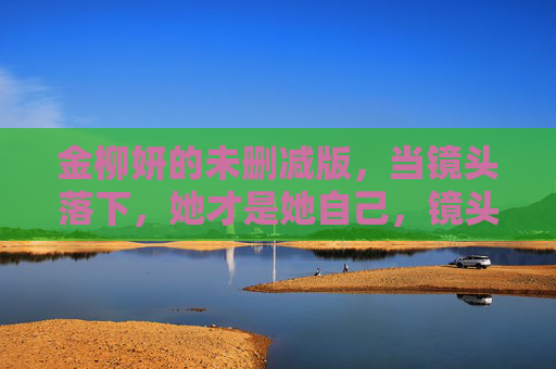金柳妍的未删减版,当镜头落下,她才是她自己,镜头落下,她才是金柳妍 金柳妍的未删减版,当镜头落下,她才是她自己,镜头落下,她才是金柳妍