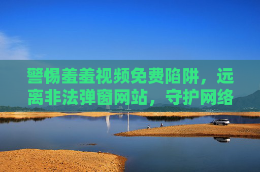 警惕羞羞视频免费陷阱,远离非法弹窗网站,守护网络安全,警惕羞羞视频免费陷阱与非法弹窗,守护网络安全 警惕羞羞视频免费陷阱,远离非法弹窗网站,守护网络安全,警惕羞羞视频免费陷阱与非法弹窗,守护网络安全