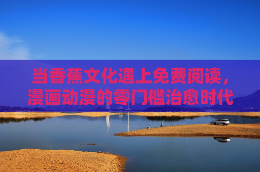 当香蕉文化遇上免费阅读,漫画动漫的零门槛治愈时代,香蕉文化×免费阅读,漫画动漫零门槛治愈时代 当香蕉文化遇上免费阅读,漫画动漫的零门槛治愈时代,香蕉文化×免费阅读,漫画动漫零门槛治愈时代