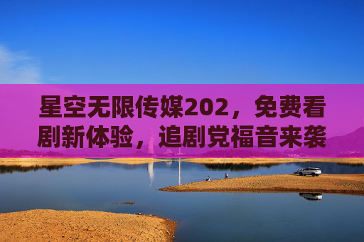 星空无限传媒202，免费看剧新体验，追剧党福音来袭！免费看剧新体验！追剧党福音来袭
