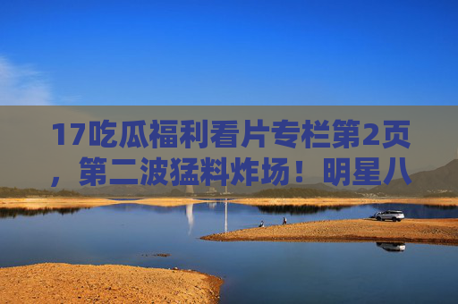 17吃瓜福利看片专栏第2页,第二波猛料炸场!明星八卦、网红翻车,这里才是瓜田核心区!第二波猛料炸场!明星网红瓜田核心区 17吃瓜福利看片专栏第2页,第二波猛料炸场!明星八卦、网红翻车,这里才是瓜田核心区!第二波猛料炸场!明星网红瓜田核心区