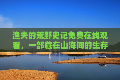 渔夫的荒野史记免费在线观看，一部藏在山海间的生存史诗，山海间的渔夫生存史诗