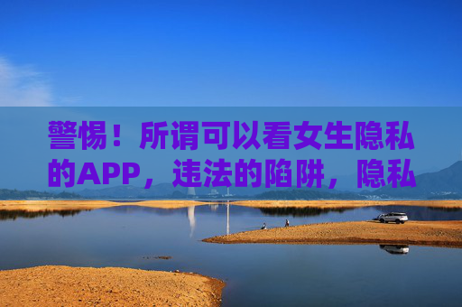 警惕!所谓可以看女生隐私的APP,违法的陷阱,隐私的噩梦,警惕看女生隐私APP,违法陷阱与隐私噩梦 警惕!所谓可以看女生隐私的APP,违法的陷阱,隐私的噩梦,警惕看女生隐私APP,违法陷阱与隐私噩梦