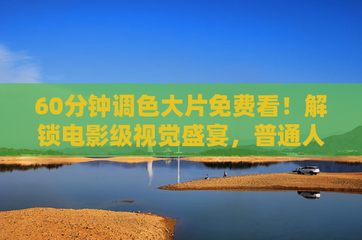 60分钟调色大片免费看!解锁电影级视觉盛宴,普通人也能学会的色彩魔法,免费看60分钟调色大片!解锁电影级视觉盛宴,普通人也能学会的色彩魔法 60分钟调色大片免费看!解锁电影级视觉盛宴,普通人也能学会的色彩魔法,免费看60分钟调色大片!解锁电影级视觉盛宴,普通人也能学会的色彩魔法