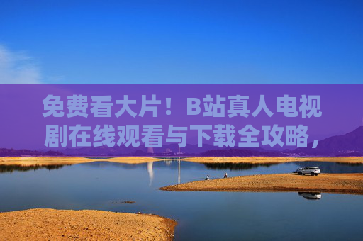 免费看大片！B站真人电视剧在线观看与下载全攻略，免费看B站真人电视剧，在线观看与下载全攻略