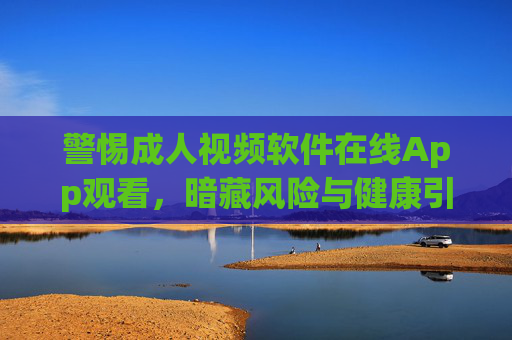 警惕成人视频软件在线App观看，暗藏风险与健康引导