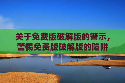 关于免费版破解版的警示，警惕免费版破解版的陷阱