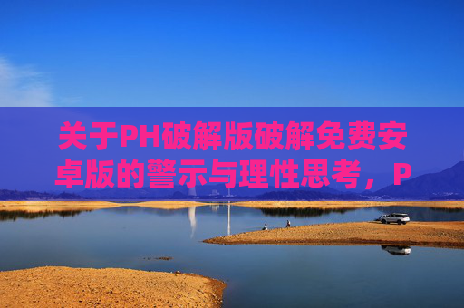 关于PH破解版破解免费安卓版的警示与理性思考，PH破解版免费安卓版，警示与理性思考
