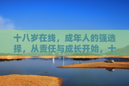 十八岁在线,成年人的强选择,从责任与成长开始,十八岁成年,责任与成长的强选择 十八岁在线,成年人的强选择,从责任与成长开始,十八岁成年,责任与成长的强选择