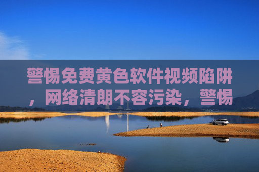 警惕免费黄色软件视频陷阱,网络清朗不容污染,警惕免费黄色软件视频陷阱,守护网络清朗 警惕免费黄色软件视频陷阱,网络清朗不容污染,警惕免费黄色软件视频陷阱,守护网络清朗