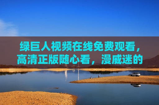 绿巨人视频在线免费观看,高清正版随心看,漫威迷的盛宴来袭!绿巨人高清正版免费看,漫威迷盛宴来袭 绿巨人视频在线免费观看,高清正版随心看,漫威迷的盛宴来袭!绿巨人高清正版免费看,漫威迷盛宴来袭