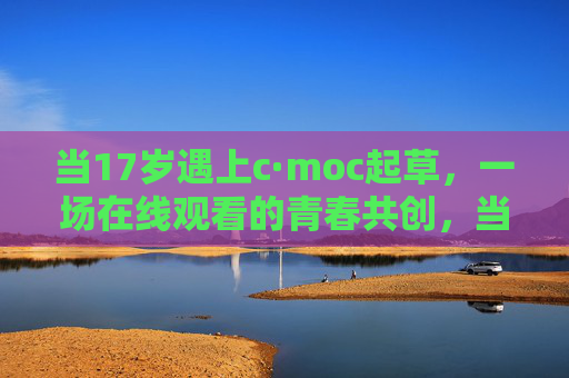 当17岁遇上c·moc起草,一场在线观看的青春共创,当17岁遇上c·moc起草,一场在线观看的青春共创 当17岁遇上c·moc起草,一场在线观看的青春共创,当17岁遇上c·moc起草,一场在线观看的青春共创