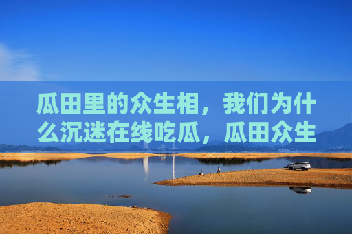 瓜田里的众生相,我们为什么沉迷在线吃瓜,瓜田众生相,我们为何沉迷在线吃瓜 瓜田里的众生相,我们为什么沉迷在线吃瓜,瓜田众生相,我们为何沉迷在线吃瓜