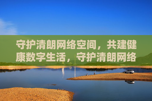 守护清朗网络空间，共建健康数字生活，守护清朗网络空间，共建健康数字生活