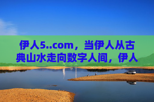 伊人5..com,当伊人从古典山水走向数字人间,伊人5..com,从古典山水到数字人间 伊人5..com,当伊人从古典山水走向数字人间,伊人5..com,从古典山水到数字人间