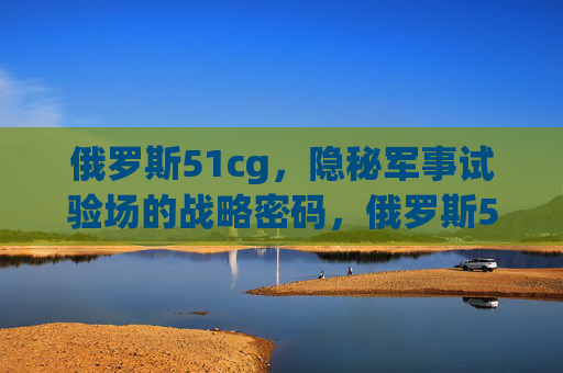 俄罗斯51cg,隐秘军事试验场的战略密码,俄罗斯51cg,隐秘军事试验场的战略密码 俄罗斯51cg,隐秘军事试验场的战略密码,俄罗斯51cg,隐秘军事试验场的战略密码