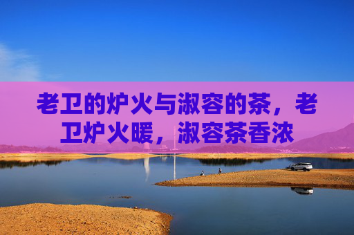 老卫的炉火与淑容的茶,老卫炉火暖,淑容茶香浓 老卫的炉火与淑容的茶,老卫炉火暖,淑容茶香浓