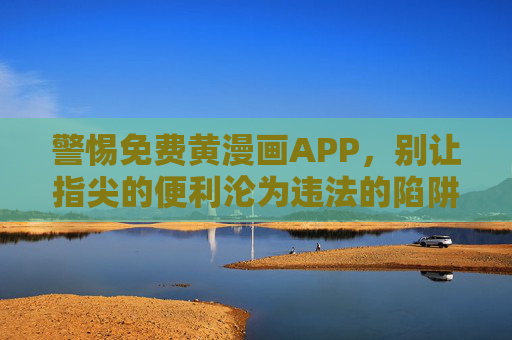 警惕免费黄漫画APP，别让指尖的便利沦为违法的陷阱，警惕免费黄漫画APP，指尖便利勿成违法陷阱