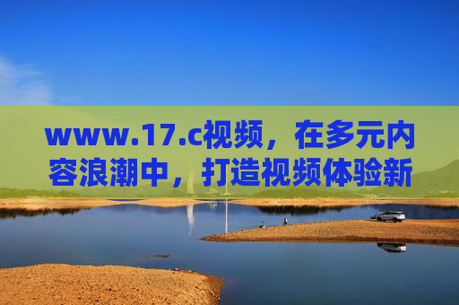 www.17.c视频,在多元内容浪潮中,打造视频体验新生态,浪潮中,17视频打造视频体验新生态 www.17.c视频,在多元内容浪潮中,打造视频体验新生态,浪潮中,17视频打造视频体验新生态