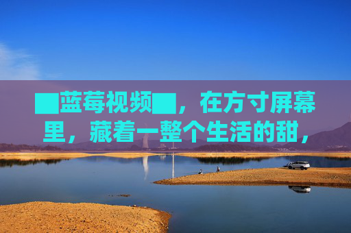 ▇蓝莓视频▇，在方寸屏幕里，藏着一整个生活的甜，蓝莓视频，方寸屏幕藏生活甜