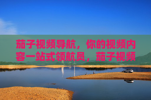 茄子视频导航,你的视频内容一站式领航员,茄子视频导航,视频内容一站式领航员 茄子视频导航,你的视频内容一站式领航员,茄子视频导航,视频内容一站式领航员