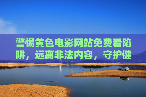 警惕黄色电影网站免费看陷阱,远离非法内容,守护健康网络环境,警惕黄色网站免费陷阱,远离非法内容守护健康网络环境 警惕黄色电影网站免费看陷阱,远离非法内容,守护健康网络环境,警惕黄色网站免费陷阱,远离非法内容守护健康网络环境