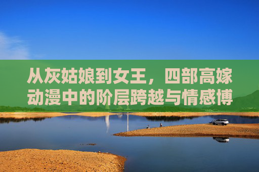 从灰姑娘到女王,四部高嫁动漫中的阶层跨越与情感博弈,从灰姑娘到女王,高嫁动漫的阶层跨越与情感博弈 从灰姑娘到女王,四部高嫁动漫中的阶层跨越与情感博弈,从灰姑娘到女王,高嫁动漫的阶层跨越与情感博弈