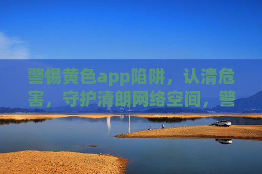 警惕黄色app陷阱,认清危害,守护清朗网络空间,警惕黄色app陷阱,守护清朗网络空间 警惕黄色app陷阱,认清危害,守护清朗网络空间,警惕黄色app陷阱,守护清朗网络空间
