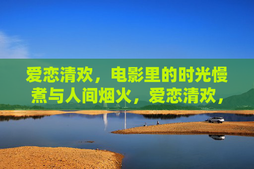 爱恋清欢,电影里的时光慢煮与人间烟火,爱恋清欢,电影时光慢煮人间烟火 爱恋清欢,电影里的时光慢煮与人间烟火,爱恋清欢,电影时光慢煮人间烟火