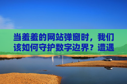 当羞羞的网站弹窗时,我们该如何守护数字边界?遭遇不良弹窗,如何守护数字边界? 当羞羞的网站弹窗时,我们该如何守护数字边界?遭遇不良弹窗,如何守护数字边界?