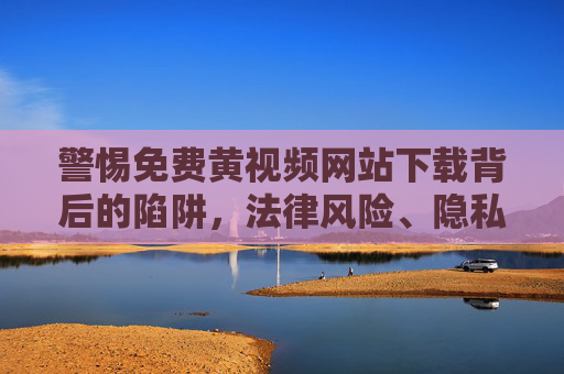 警惕免费黄视频网站下载背后的陷阱,法律风险、隐私危机与道德红线,警惕免费黄视频下载陷阱,法律风险、隐私危机与道德红线 警惕免费黄视频网站下载背后的陷阱,法律风险、隐私危机与道德红线,警惕免费黄视频下载陷阱,法律风险、隐私危机与道德红线