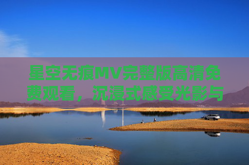星空无痕MV完整版高清免费观看,沉浸式感受光影与诗意的宇宙漫游,星空无痕MV完整版高清免费观看,沉浸式光影诗意宇宙漫游 星空无痕MV完整版高清免费观看,沉浸式感受光影与诗意的宇宙漫游,星空无痕MV完整版高清免费观看,沉浸式光影诗意宇宙漫游