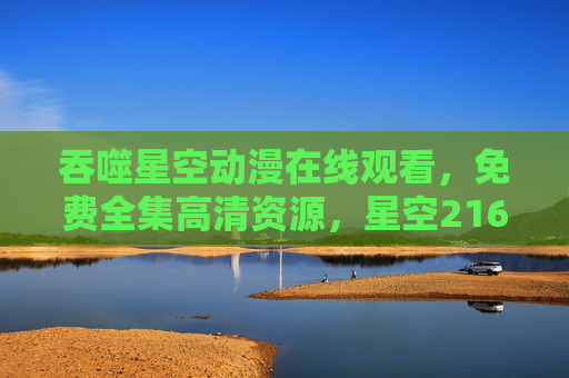 吞噬星空动漫在线观看，免费全集高清资源，星空216集热血启幕！吞噬星空动漫216集全集免费高清在线观看热血启幕