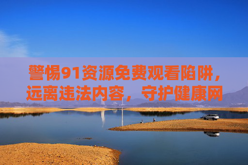 警惕91资源免费观看陷阱,远离违法内容,守护健康网络环境,警惕91资源免费观看陷阱,远离违法内容守护健康网络环境 警惕91资源免费观看陷阱,远离违法内容,守护健康网络环境,警惕91资源免费观看陷阱,远离违法内容守护健康网络环境