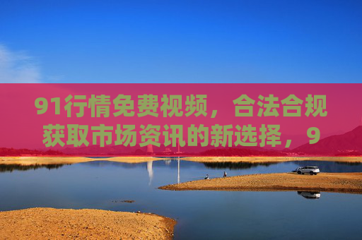 91行情免费视频,合法合规获取市场资讯的新选择,91行情免费视频,合法合规获取市场资讯的新选择 91行情免费视频,合法合规获取市场资讯的新选择,91行情免费视频,合法合规获取市场资讯的新选择