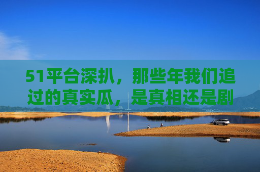 51平台深扒,那些年我们追过的真实瓜,是真相还是剧本?51平台深扒,那些年追过的真实瓜,真相还是剧本? 51平台深扒,那些年我们追过的真实瓜,是真相还是剧本?51平台深扒,那些年追过的真实瓜,真相还是剧本?