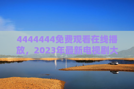 4444444免费观看在线播放,2023年最新电视剧大全更新指南,2023年最新电视剧免费观看在线播放更新指南 4444444免费观看在线播放,2023年最新电视剧大全更新指南,2023年最新电视剧免费观看在线播放更新指南