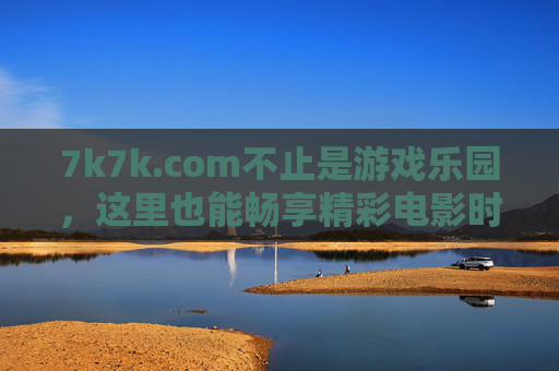 7k7k.com不止是游戏乐园，这里也能畅享精彩电影时光，7k7k.com，不止游戏乐园，更有电影时光