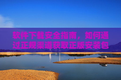 软件下载安全指南,如何通过正规渠道获取正版安装包,规避风险隐患 软件下载安全指南,如何通过正规渠道获取正版安装包,规避风险隐患
