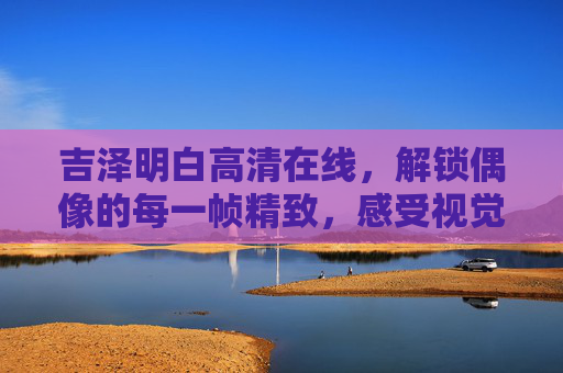 吉泽明白高清在线,解锁偶像的每一帧精致,感受视觉与情感的双重盛宴,吉泽明白高清在线,偶像每一帧精致,视觉情感双重盛宴 吉泽明白高清在线,解锁偶像的每一帧精致,感受视觉与情感的双重盛宴,吉泽明白高清在线,偶像每一帧精致,视觉情感双重盛宴