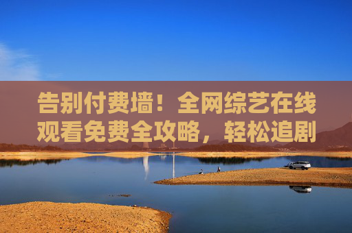 告别付费墙!全网综艺在线观看免费全攻略,轻松追剧无压力,告别付费墙!全网综艺免费看全攻略 告别付费墙!全网综艺在线观看免费全攻略,轻松追剧无压力,告别付费墙!全网综艺免费看全攻略