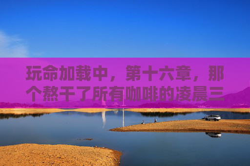 玩命加载中,第十六章,那个熬干了所有咖啡的凌晨三点,那个熬干了所有咖啡的凌晨三点 玩命加载中,第十六章,那个熬干了所有咖啡的凌晨三点,那个熬干了所有咖啡的凌晨三点