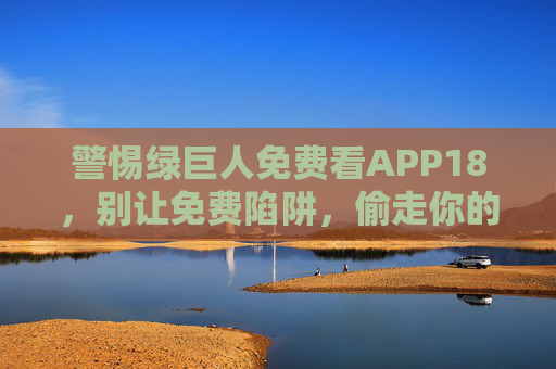 警惕绿巨人免费看APP18,别让免费陷阱,偷走你的观影安全与权益,警惕绿巨人免费看APP18!免费陷阱偷走观影安全与权益 警惕绿巨人免费看APP18,别让免费陷阱,偷走你的观影安全与权益,警惕绿巨人免费看APP18!免费陷阱偷走观影安全与权益