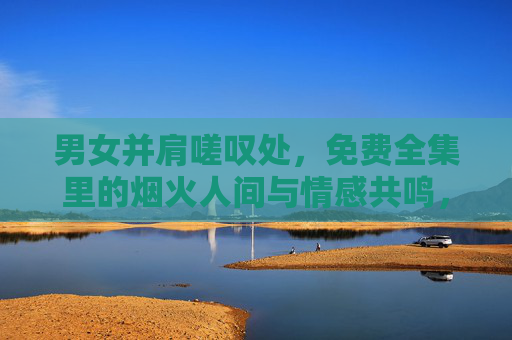 男女并肩嗟叹处,免费全集里的烟火人间与情感共鸣,烟火人间并肩叹,免费全集的情感共鸣 男女并肩嗟叹处,免费全集里的烟火人间与情感共鸣,烟火人间并肩叹,免费全集的情感共鸣