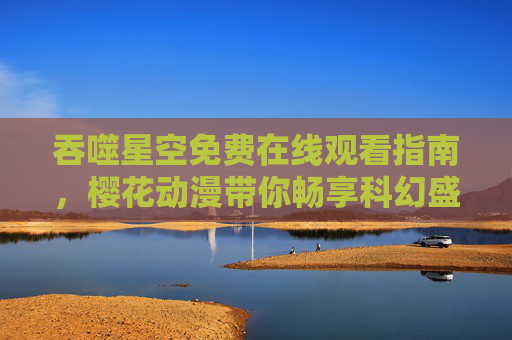吞噬星空免费在线观看指南,樱花动漫带你畅享科幻盛宴,吞噬星空免费在线观看指南,樱花动漫畅享科幻盛宴 吞噬星空免费在线观看指南,樱花动漫带你畅享科幻盛宴,吞噬星空免费在线观看指南,樱花动漫畅享科幻盛宴