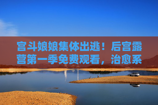 宫斗娘娘集体出逃!后宫露营第一季免费观看,治愈系宫斗你看过吗?宫斗娘娘集体出逃!后宫露营治愈系宫斗第一季免费观看 宫斗娘娘集体出逃!后宫露营第一季免费观看,治愈系宫斗你看过吗?宫斗娘娘集体出逃!后宫露营治愈系宫斗第一季免费观看